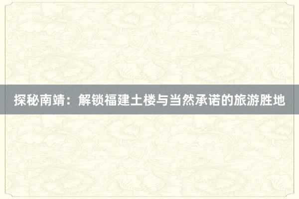 探秘南靖：解锁福建土楼与当然承诺的旅游胜地